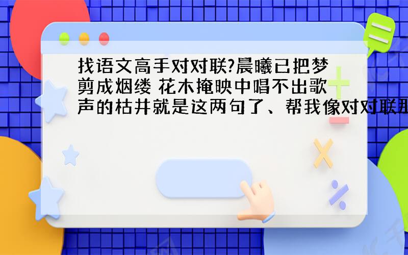 找语文高手对对联?晨曦已把梦剪成烟缕 花木掩映中唱不出歌声的枯井就是这两句了、帮我像对对联那样分别对出相对应的、梦对什么