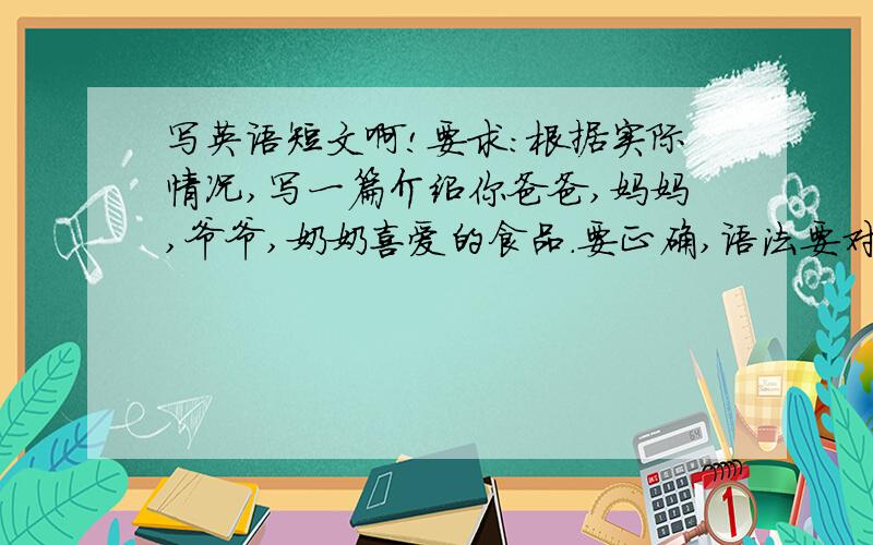 写英语短文啊!要求:根据实际情况,写一篇介绍你爸爸,妈妈,爷爷,奶奶喜爱的食品.要正确,语法要对.