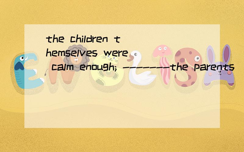 the children themselves were calm enough; -------the parents