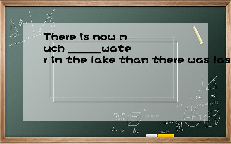 There is now much ______water in the lake than there was las