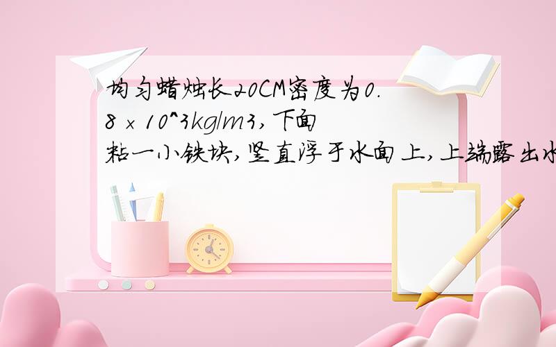 均匀蜡烛长20CM密度为0.8×10^3kg/m3,下面粘一小铁块,竖直浮于水面上,上端露出水面1cm,然后点燃