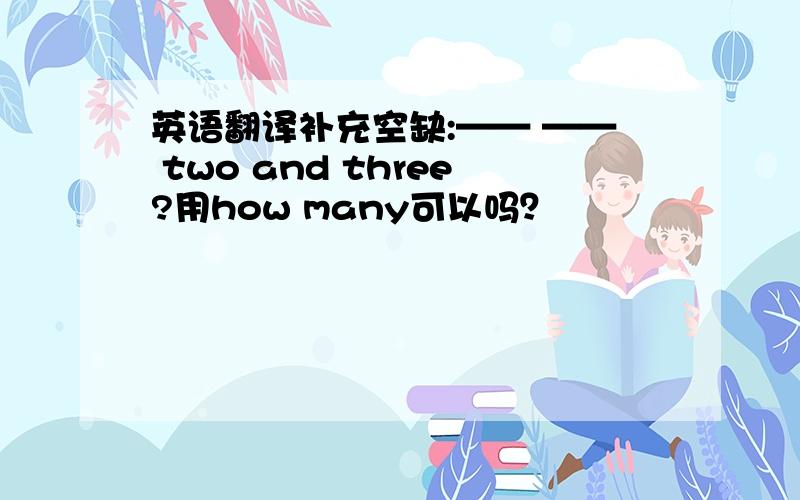 英语翻译补充空缺:—— —— two and three?用how many可以吗？