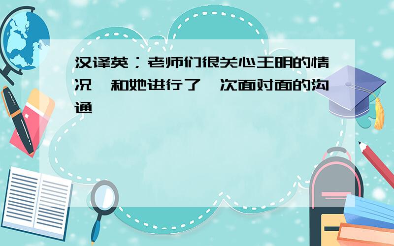 汉译英；老师们很关心王明的情况,和她进行了一次面对面的沟通