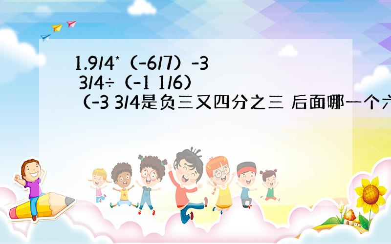 1.9/4*（-6/7）-3 3/4÷（-1 1/6） （-3 3/4是负三又四分之三 后面哪一个六分之一的也是） 2.