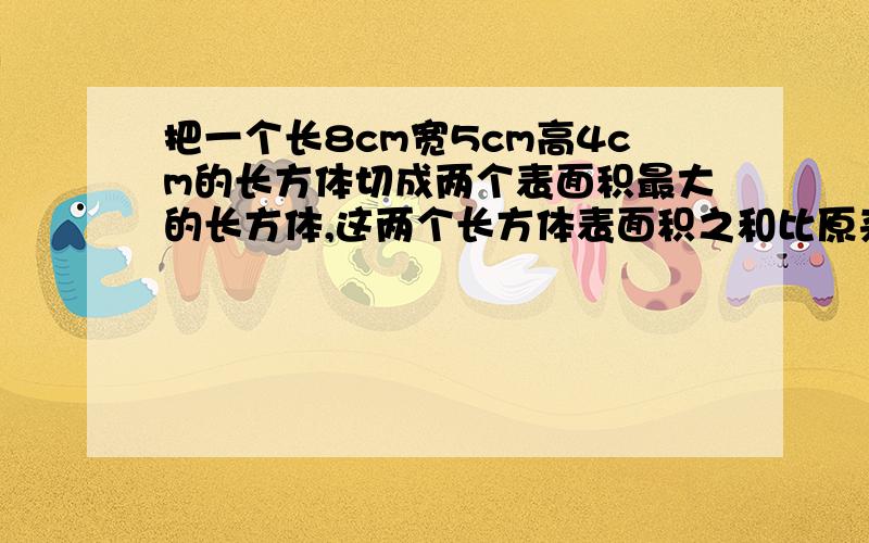 把一个长8cm宽5cm高4cm的长方体切成两个表面积最大的长方体,这两个长方体表面积之和比原来长方体表面积大