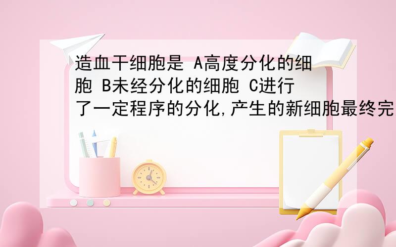 造血干细胞是 A高度分化的细胞 B未经分化的细胞 C进行了一定程序的分化,产生的新细胞最终完成分化的细胞