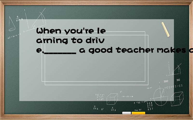 When you're learning to drive,_______ a good teacher makes a