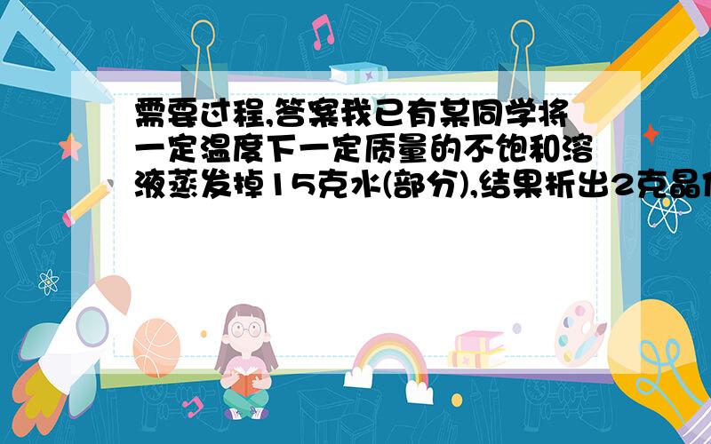 需要过程,答案我已有某同学将一定温度下一定质量的不饱和溶液蒸发掉15克水(部分),结果析出2克晶体（晶体不含结晶水）；向