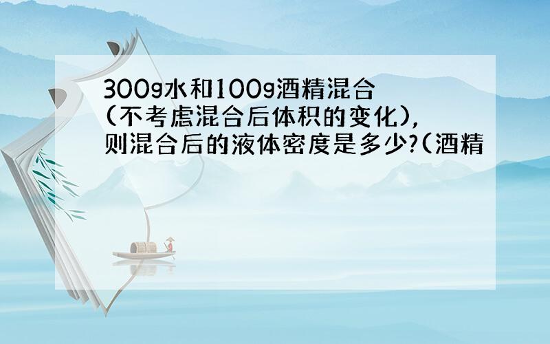 300g水和100g酒精混合(不考虑混合后体积的变化),则混合后的液体密度是多少?(酒精