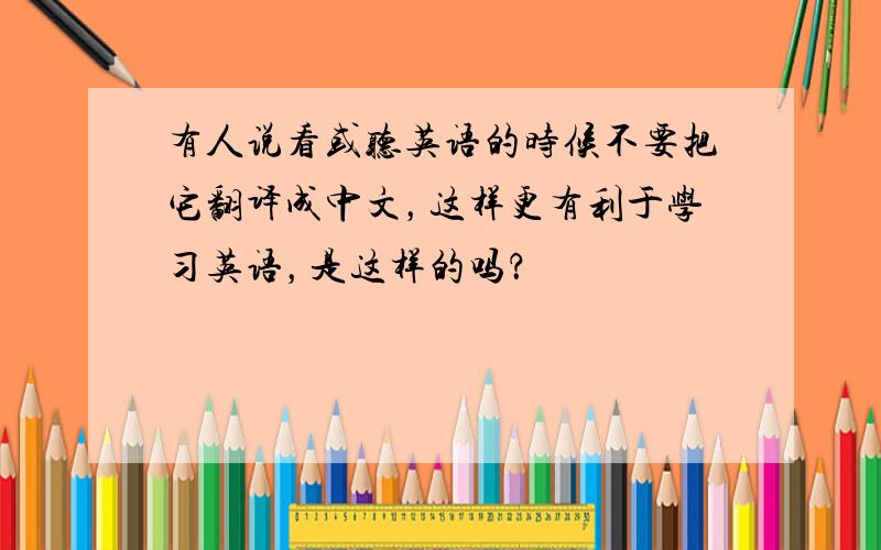 有人说看或听英语的时候不要把它翻译成中文，这样更有利于学习英语，是这样的吗？