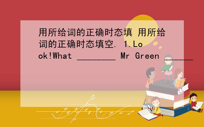 用所给词的正确时态填 用所给词的正确时态填空. 1.Look!What ________ Mr Green ______