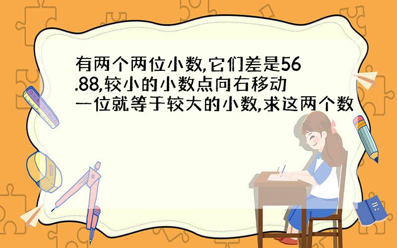 有两个两位小数,它们差是56.88,较小的小数点向右移动一位就等于较大的小数,求这两个数