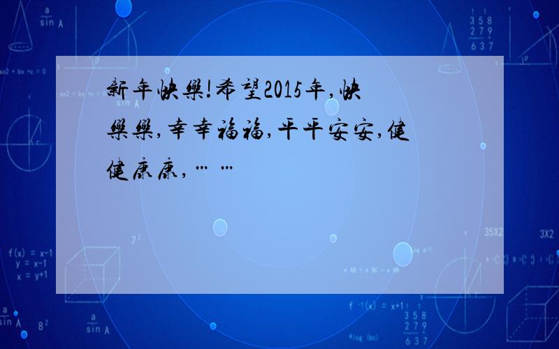 新年快乐!希望2015年,快乐乐,幸幸福福,平平安安,健健康康,……