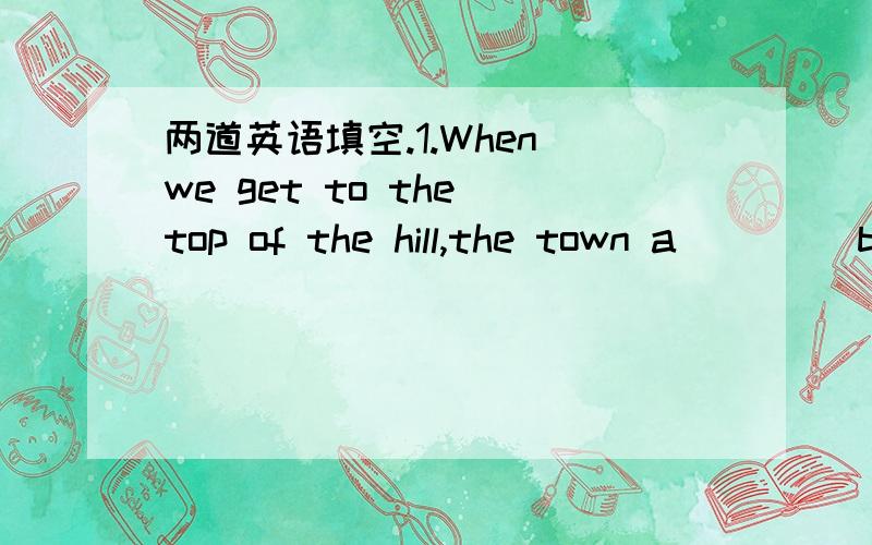 两道英语填空.1.When we get to the top of the hill,the town a____ b