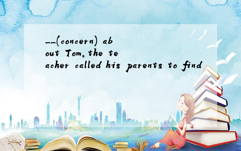 __(concern) about Tom,the teacher called his parents to find