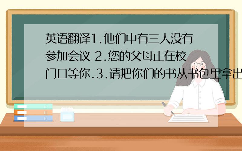 英语翻译1.他们中有三人没有参加会议 2.您的父母正在校门口等你.3.请把你们的书从书包里拿出来.4.他醒来时发现什么都