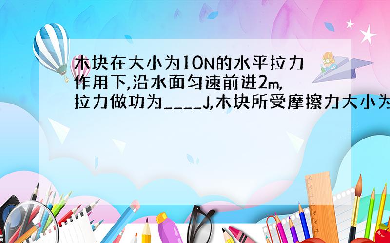 木块在大小为10N的水平拉力作用下,沿水面匀速前进2m,拉力做功为____J,木块所受摩擦力大小为___N；若木块重16