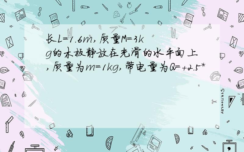 长L=1.6m,质量M=3kg的木板静放在光滑的水平面上,质量为m=1kg,带电量为Q=+2.5*