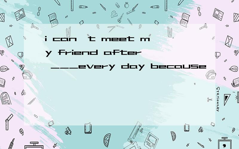 i can't meet my friend after ___every day because