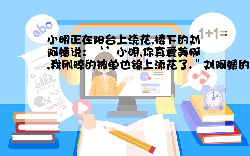 小明正在阳台上浇花,楼下的刘阿姨说：‘’小明,你真爱美啊,我刚晾的被单也锦上添花了.＂刘阿姨的意思是说什么?