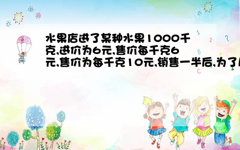 水果店进了某种水果1000千克,进价为6元,售价每千克6元,售价为每千克10元,销售一半后,为了尽快销完,如果使总利润不