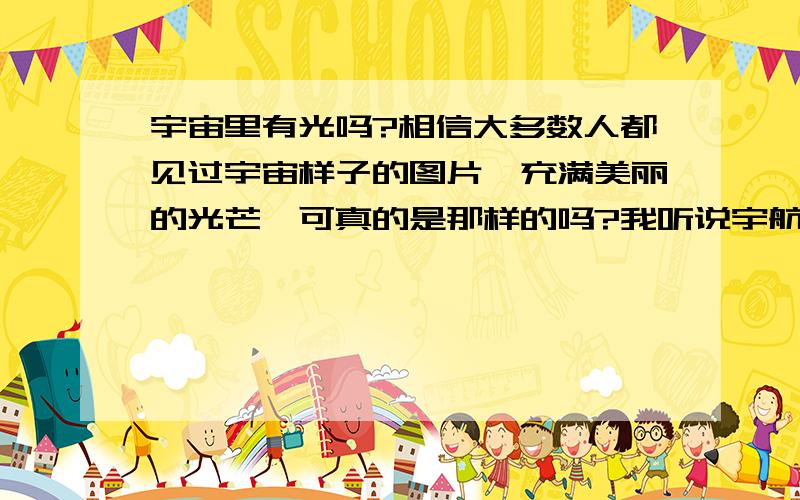 宇宙里有光吗?相信大多数人都见过宇宙样子的图片,充满美丽的光芒,可真的是那样的吗?我听说宇航员在飞船里看宇宙是漆黑一片的