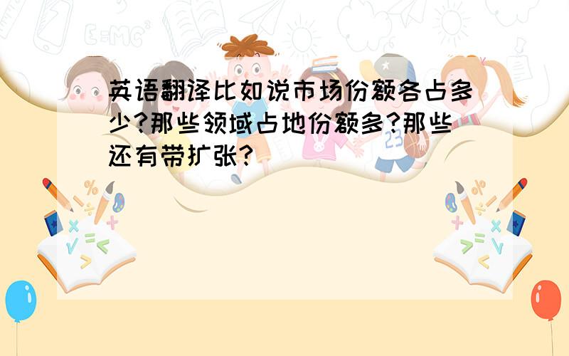 英语翻译比如说市场份额各占多少?那些领域占地份额多?那些还有带扩张?