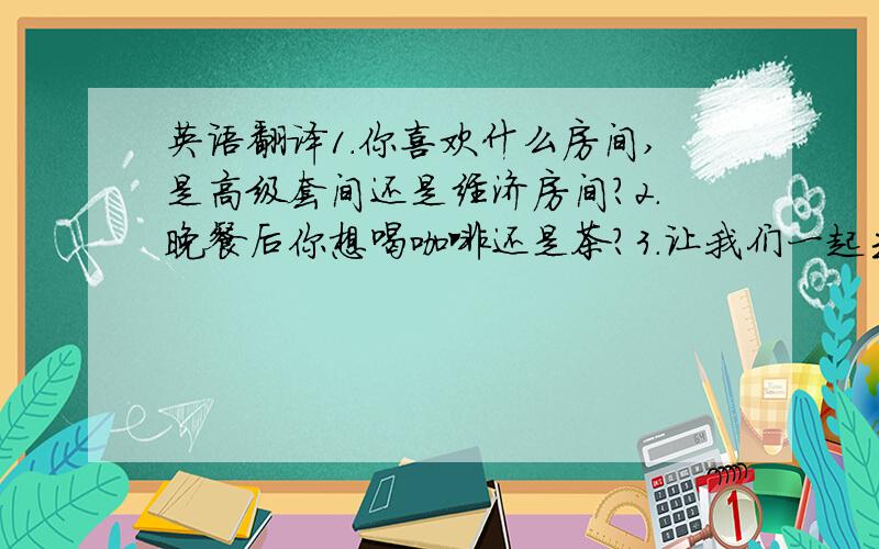 英语翻译1.你喜欢什么房间,是高级套间还是经济房间?2.晚餐后你想喝咖啡还是茶?3.让我们一起去玩保龄球好吗?4.这是一