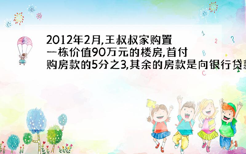 2012年2月,王叔叔家购置一栋价值90万元的楼房,首付购房款的5分之3,其余的房款是向银行贷款的.王叔叔从