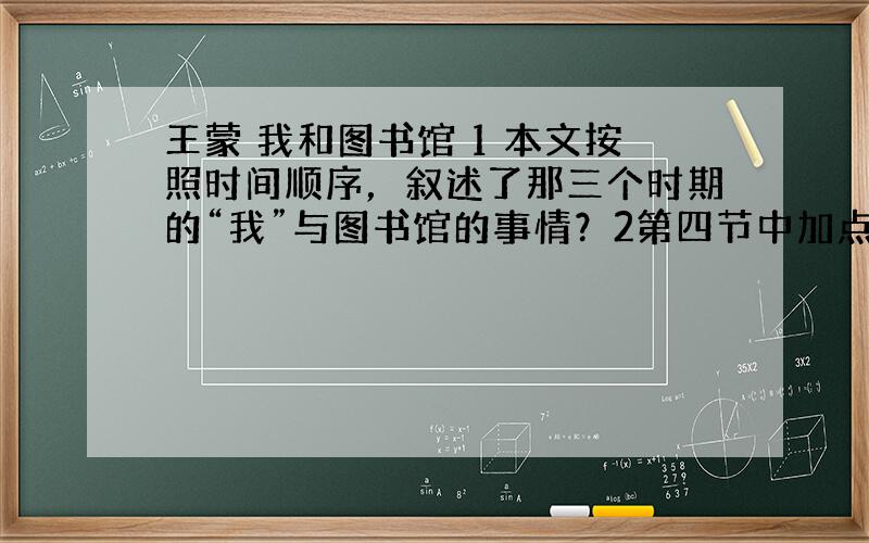 王蒙 我和图书馆 1 本文按照时间顺序，叙述了那三个时期的“我”与图书馆的事情？2第四节中加点的“焦急”和“沮丧”两个词