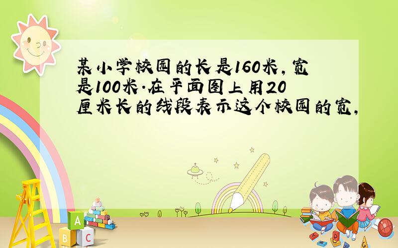 某小学校园的长是160米,宽是100米.在平面图上用20厘米长的线段表示这个校园的宽,