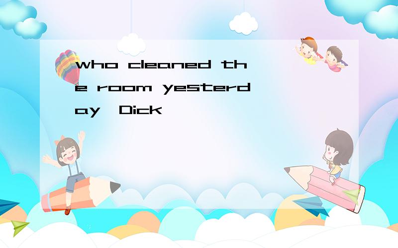 who cleaned the room yesterday,Dick