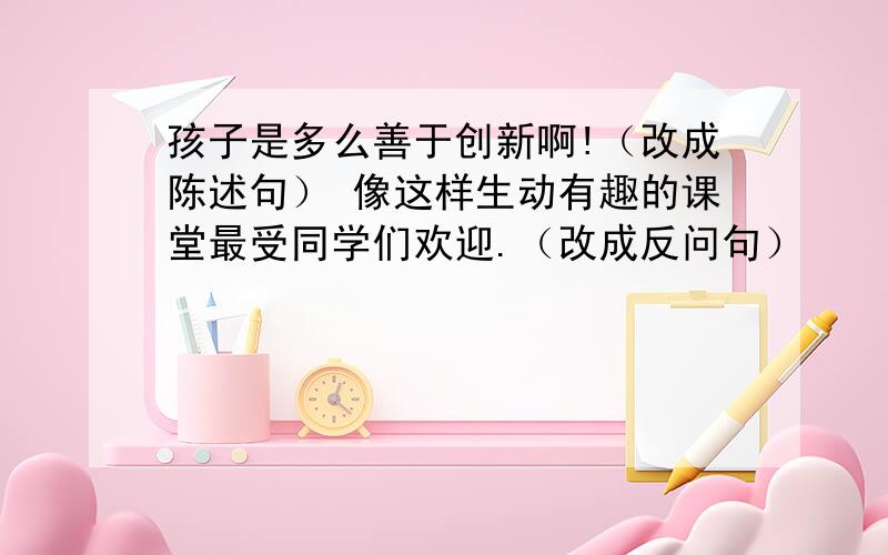 孩子是多么善于创新啊!（改成陈述句） 像这样生动有趣的课堂最受同学们欢迎.（改成反问句）