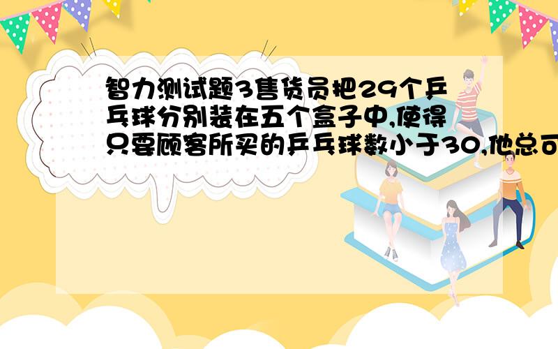 智力测试题3售货员把29个乒乓球分别装在五个盒子中,使得只要顾客所买的乒乓球数小于30,他总可以恰好把其中的一盒或几盒卖