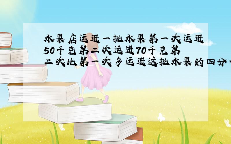 水果店运进一批水果第一次运进50千克第二次运进70千克第二次比第一次多运进这批水果的四分之一,有多少千克