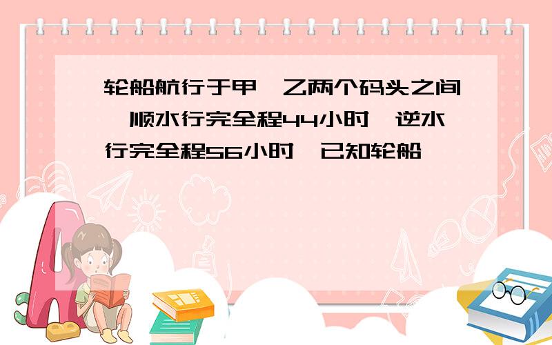 轮船航行于甲,乙两个码头之间,顺水行完全程44小时,逆水行完全程56小时,已知轮船