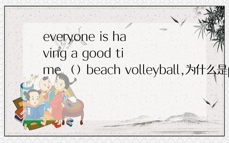 everyone is having a good time （）beach volleyball,为什么是playin