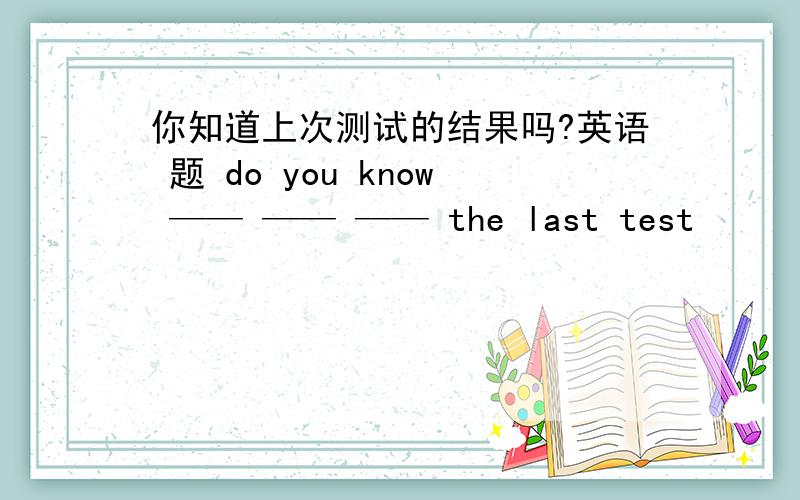 你知道上次测试的结果吗?英语 题 do you know —— —— —— the last test