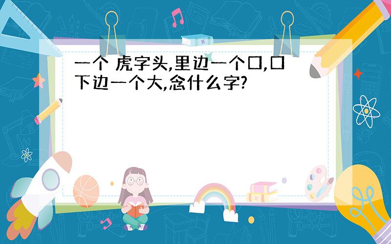 一个 虎字头,里边一个口,口下边一个大,念什么字?