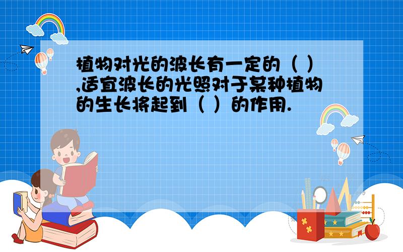 植物对光的波长有一定的（ ）,适宜波长的光照对于某种植物的生长将起到（ ）的作用.