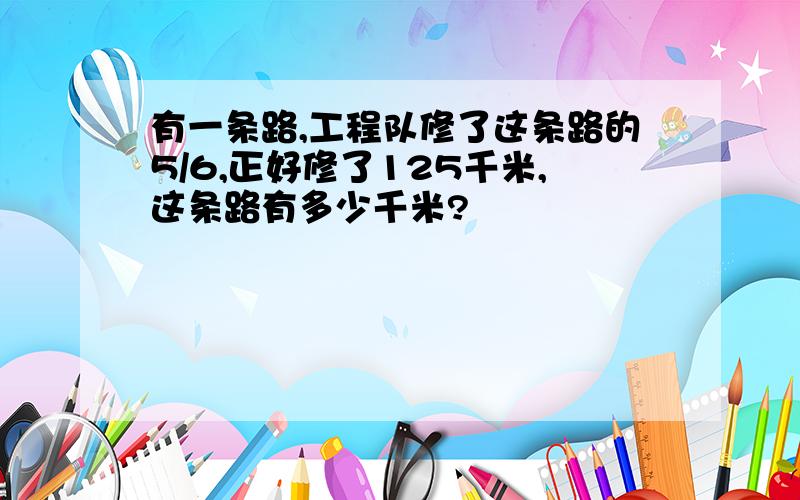 有一条路,工程队修了这条路的5/6,正好修了125千米,这条路有多少千米?