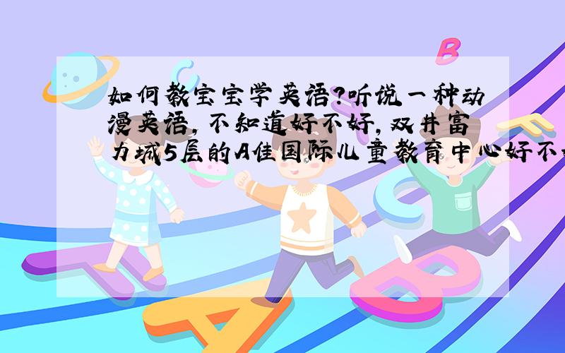 如何教宝宝学英语?听说一种动漫英语,不知道好不好,双井富力城5层的A佳国际儿童教育中心好不好?我想带宝宝去那上体验课