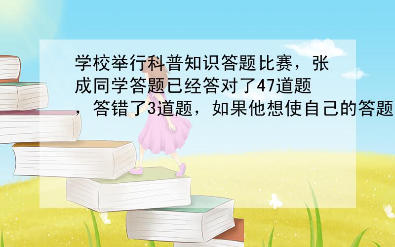 学校举行科普知识答题比赛，张成同学答题已经答对了47道题，答错了3道题，如果他想使自己的答题正确率达到95%那么还要连续