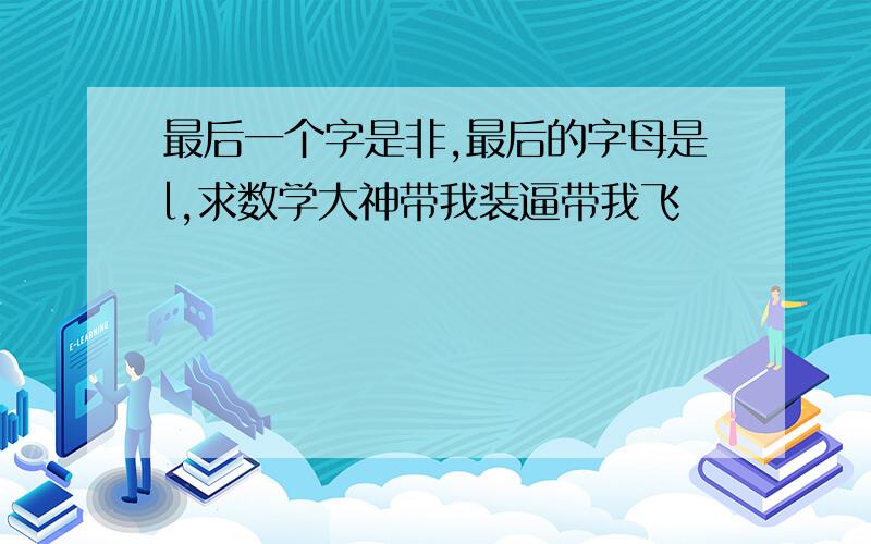 最后一个字是非,最后的字母是l,求数学大神带我装逼带我飞