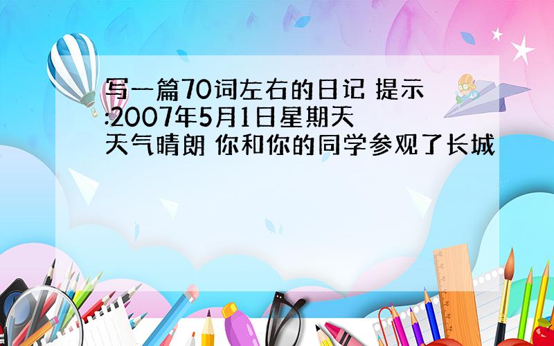 写一篇70词左右的日记 提示:2007年5月1日星期天 天气晴朗 你和你的同学参观了长城