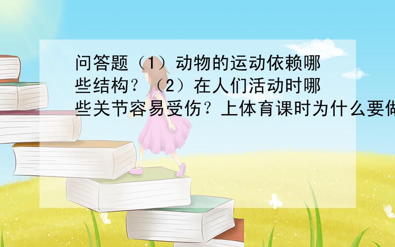 问答题（1）动物的运动依赖哪些结构？（2）在人们活动时哪些关节容易受伤？上体育课时为什么要做准备活动？