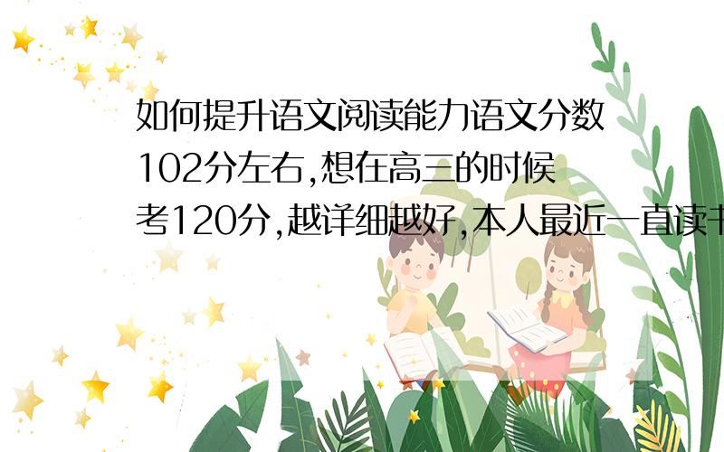 如何提升语文阅读能力语文分数102分左右,想在高三的时候考120分,越详细越好,本人最近一直读书,大概20天能把一本书读