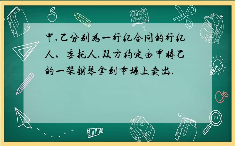 甲,乙分别为一行纪合同的行纪人、委托人,双方约定由甲将乙的一架钢琴拿到市场上卖出.