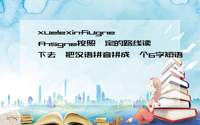 xuelexinfiugnefhsgne按照一定的路线读下去,把汉语拼音拼成一个6字短语