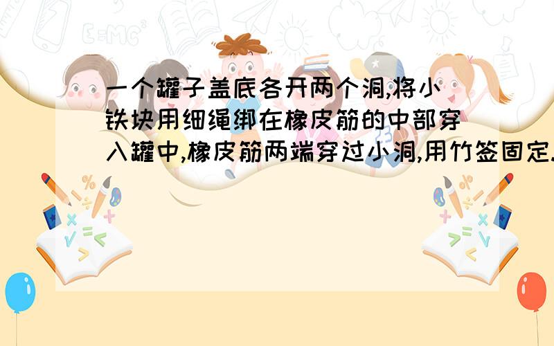 一个罐子盖底各开两个洞,将小铁块用细绳绑在橡皮筋的中部穿入罐中,橡皮筋两端穿过小洞,用竹签固定.